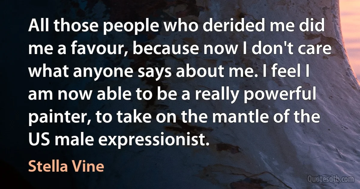 All those people who derided me did me a favour, because now I don't care what anyone says about me. I feel I am now able to be a really powerful painter, to take on the mantle of the US male expressionist. (Stella Vine)