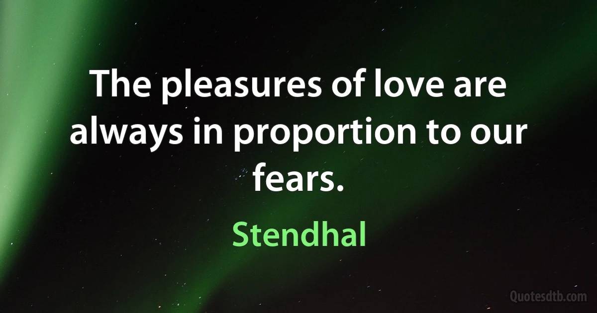 The pleasures of love are always in proportion to our fears. (Stendhal)