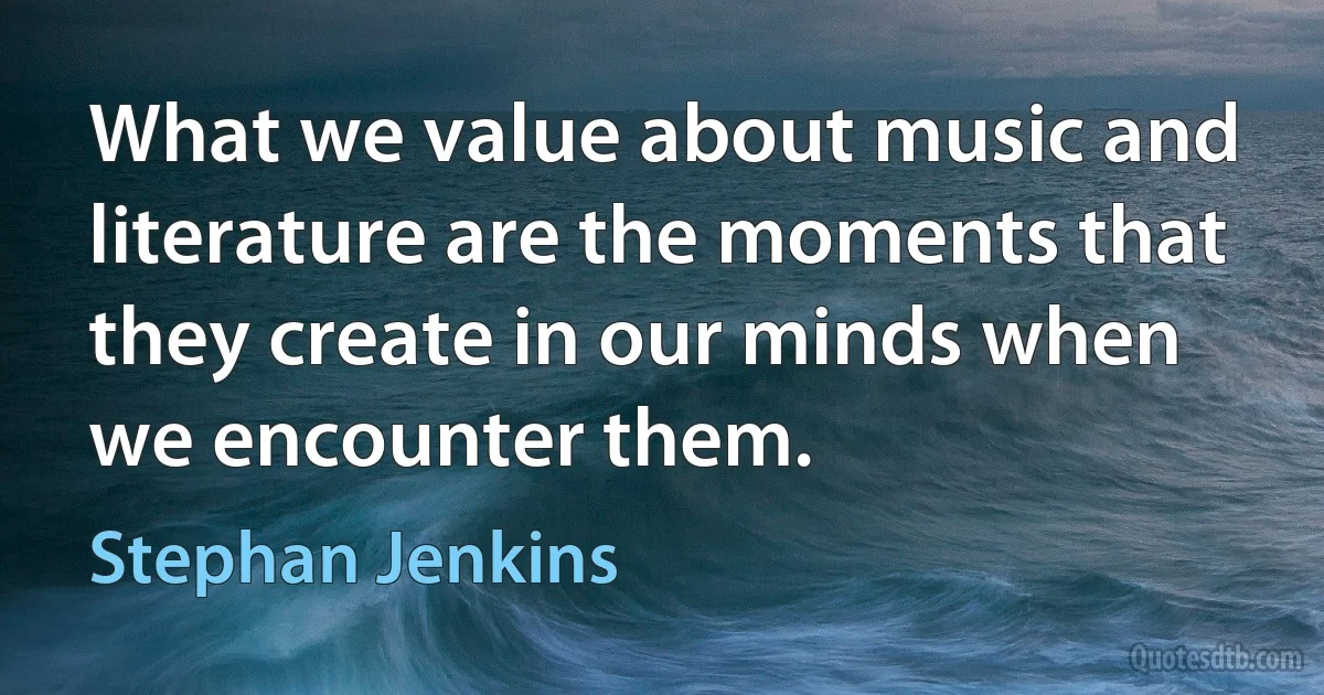 What we value about music and literature are the moments that they create in our minds when we encounter them. (Stephan Jenkins)