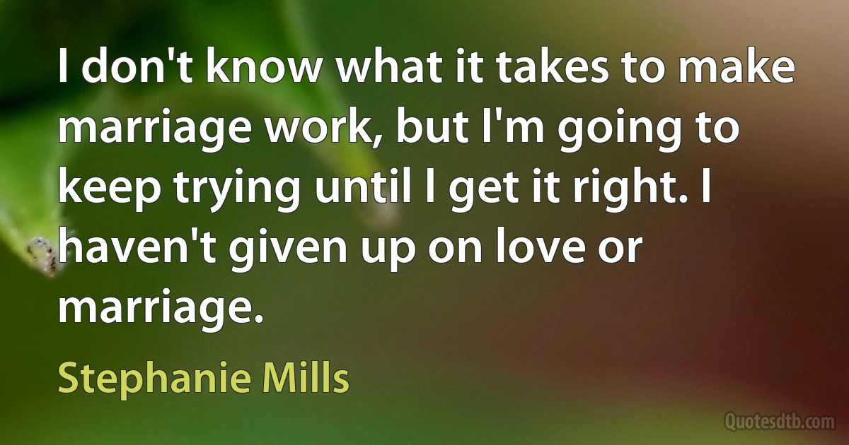 I don't know what it takes to make marriage work, but I'm going to keep trying until I get it right. I haven't given up on love or marriage. (Stephanie Mills)