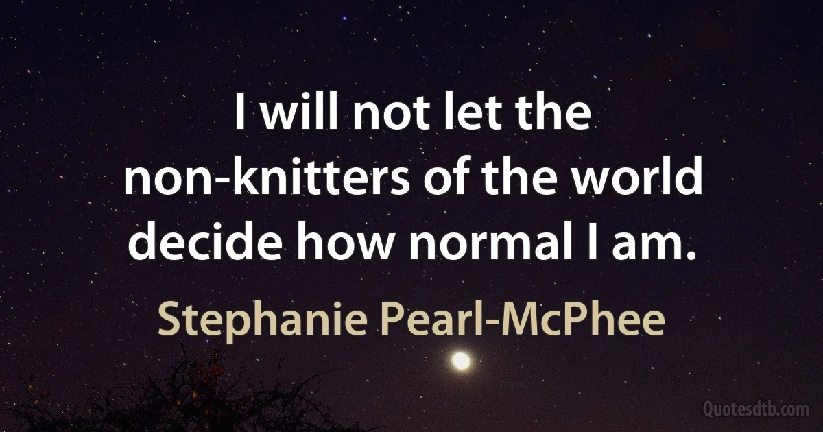 I will not let the non-knitters of the world decide how normal I am. (Stephanie Pearl-McPhee)