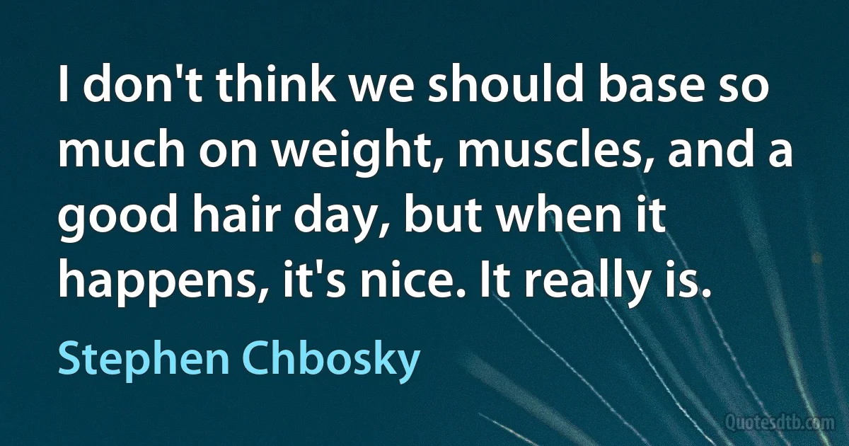 I don't think we should base so much on weight, muscles, and a good hair day, but when it happens, it's nice. It really is. (Stephen Chbosky)