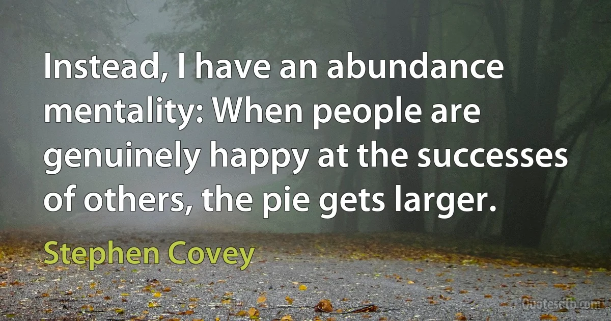 Instead, I have an abundance mentality: When people are genuinely happy at the successes of others, the pie gets larger. (Stephen Covey)