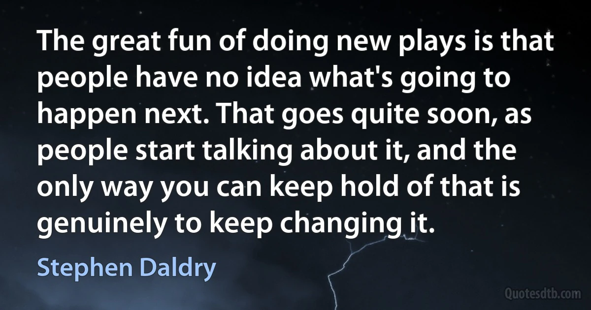 The great fun of doing new plays is that people have no idea what's going to happen next. That goes quite soon, as people start talking about it, and the only way you can keep hold of that is genuinely to keep changing it. (Stephen Daldry)