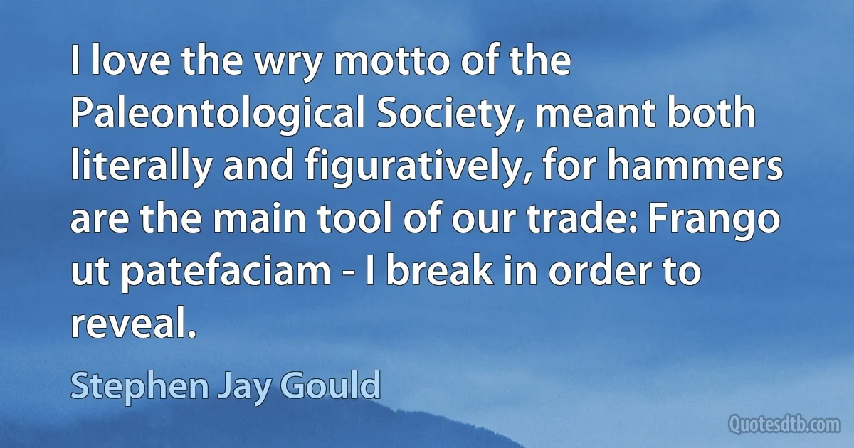 I love the wry motto of the Paleontological Society, meant both literally and figuratively, for hammers are the main tool of our trade: Frango ut patefaciam - I break in order to reveal. (Stephen Jay Gould)