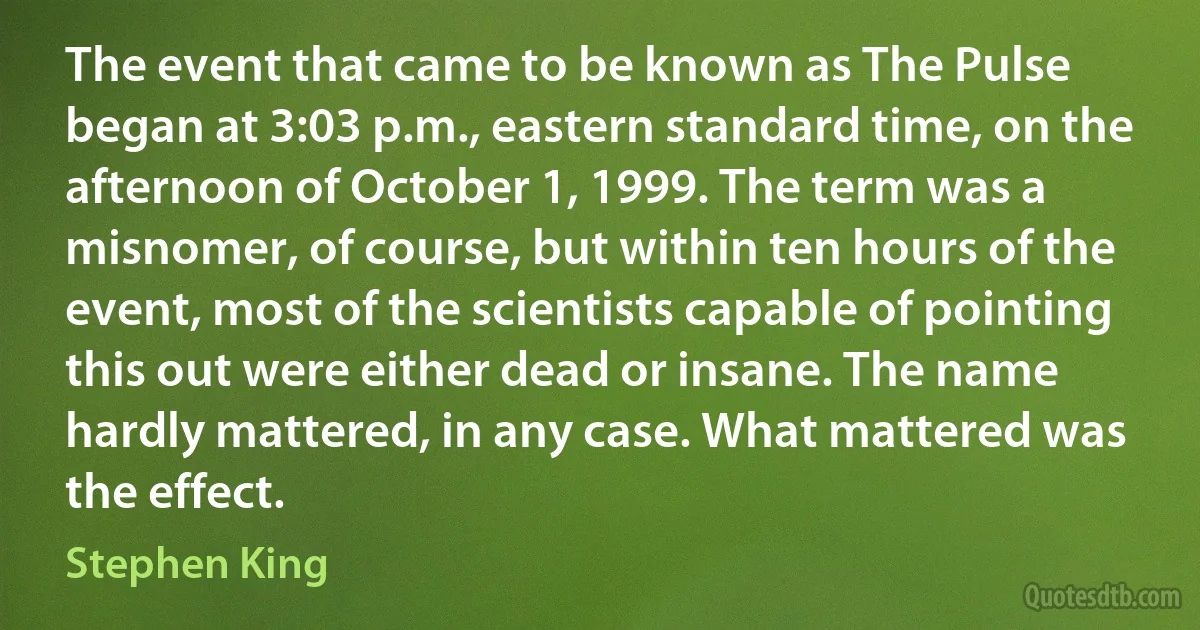 The event that came to be known as The Pulse began at 3:03 p.m., eastern standard time, on the afternoon of October 1, 1999. The term was a misnomer, of course, but within ten hours of the event, most of the scientists capable of pointing this out were either dead or insane. The name hardly mattered, in any case. What mattered was the effect. (Stephen King)