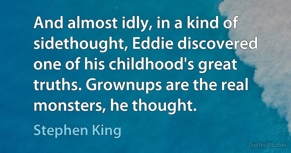 And almost idly, in a kind of sidethought, Eddie discovered one of his childhood's great truths. Grownups are the real monsters, he thought. (Stephen King)