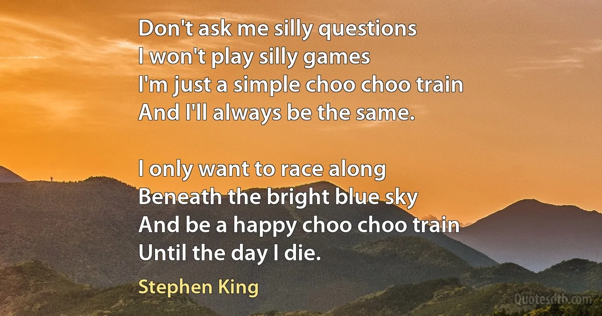 Don't ask me silly questions
I won't play silly games
I'm just a simple choo choo train
And I'll always be the same.

I only want to race along
Beneath the bright blue sky
And be a happy choo choo train
Until the day I die. (Stephen King)