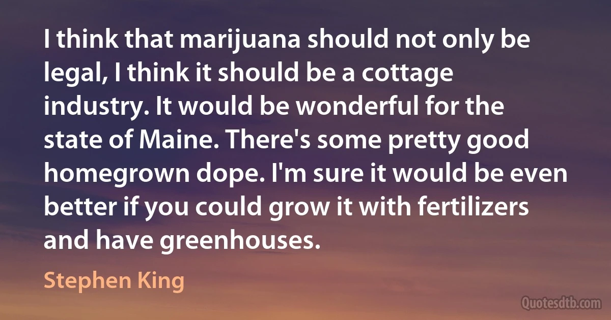 I think that marijuana should not only be legal, I think it should be a cottage industry. It would be wonderful for the state of Maine. There's some pretty good homegrown dope. I'm sure it would be even better if you could grow it with fertilizers and have greenhouses. (Stephen King)