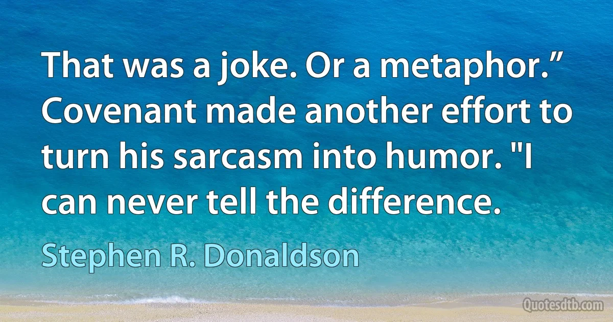 That was a joke. Or a metaphor.” Covenant made another effort to turn his sarcasm into humor. "I can never tell the difference. (Stephen R. Donaldson)