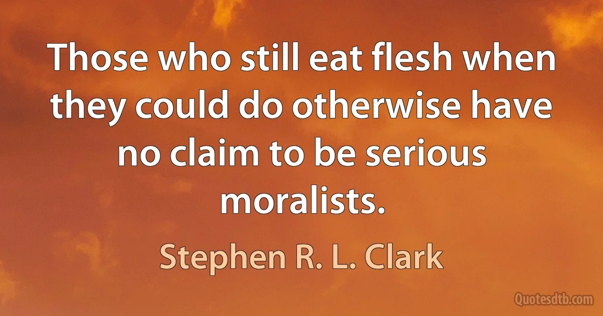 Those who still eat flesh when they could do otherwise have no claim to be serious moralists. (Stephen R. L. Clark)