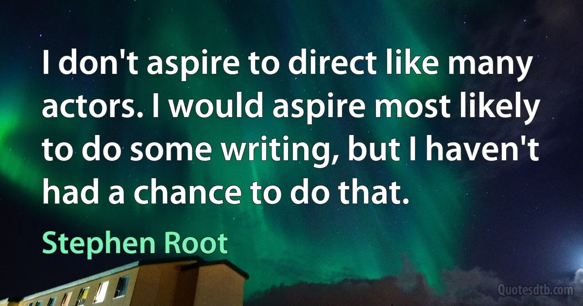 I don't aspire to direct like many actors. I would aspire most likely to do some writing, but I haven't had a chance to do that. (Stephen Root)