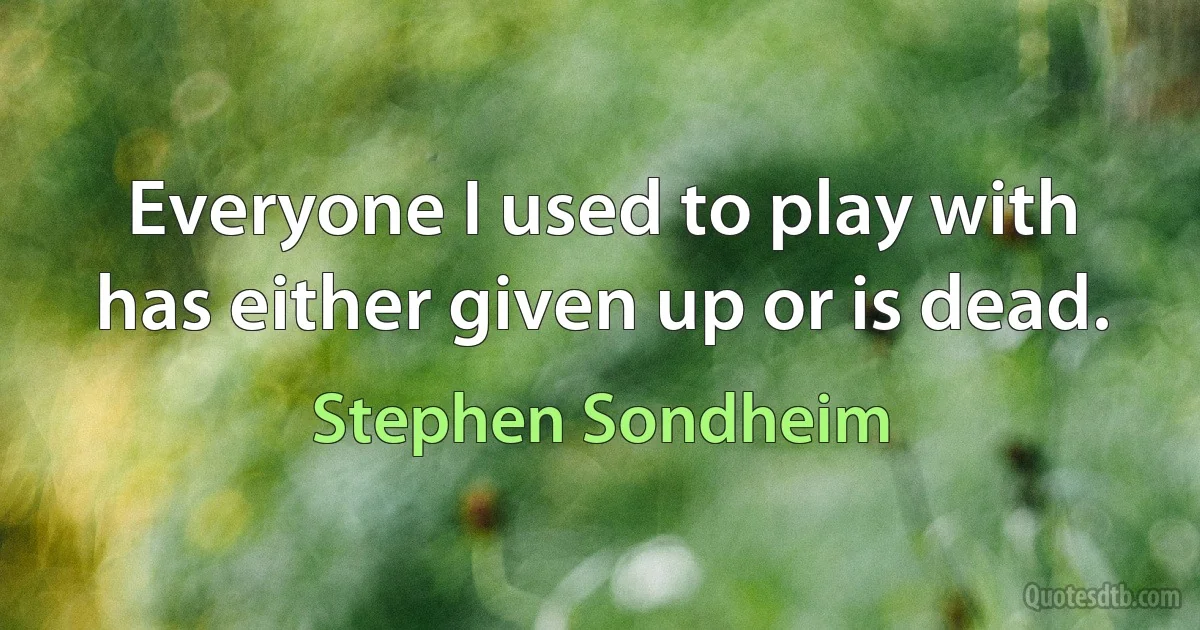 Everyone I used to play with has either given up or is dead. (Stephen Sondheim)