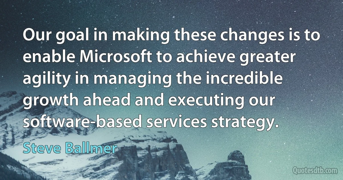 Our goal in making these changes is to enable Microsoft to achieve greater agility in managing the incredible growth ahead and executing our software-based services strategy. (Steve Ballmer)