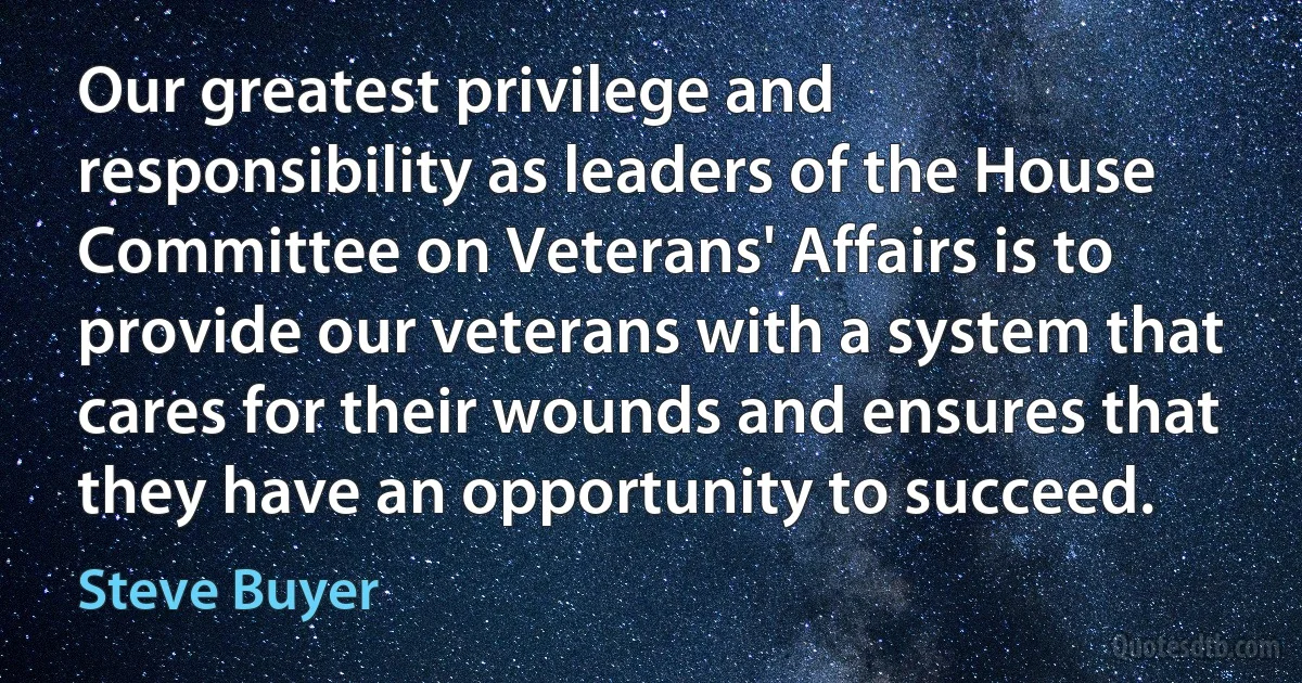 Our greatest privilege and responsibility as leaders of the House Committee on Veterans' Affairs is to provide our veterans with a system that cares for their wounds and ensures that they have an opportunity to succeed. (Steve Buyer)