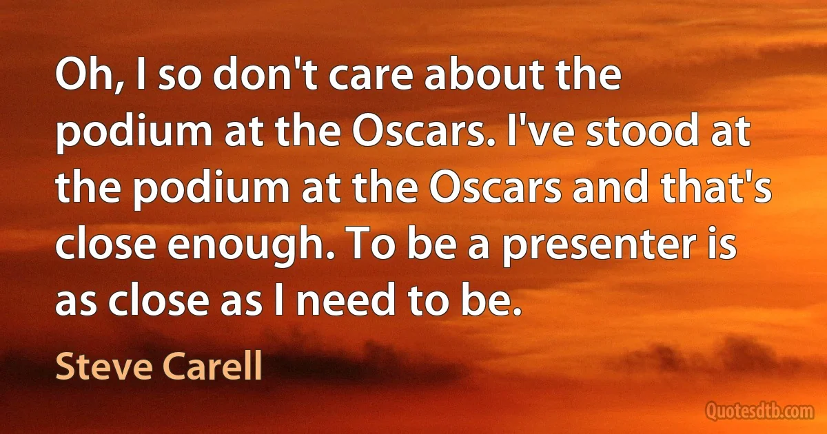 Oh, I so don't care about the podium at the Oscars. I've stood at the podium at the Oscars and that's close enough. To be a presenter is as close as I need to be. (Steve Carell)