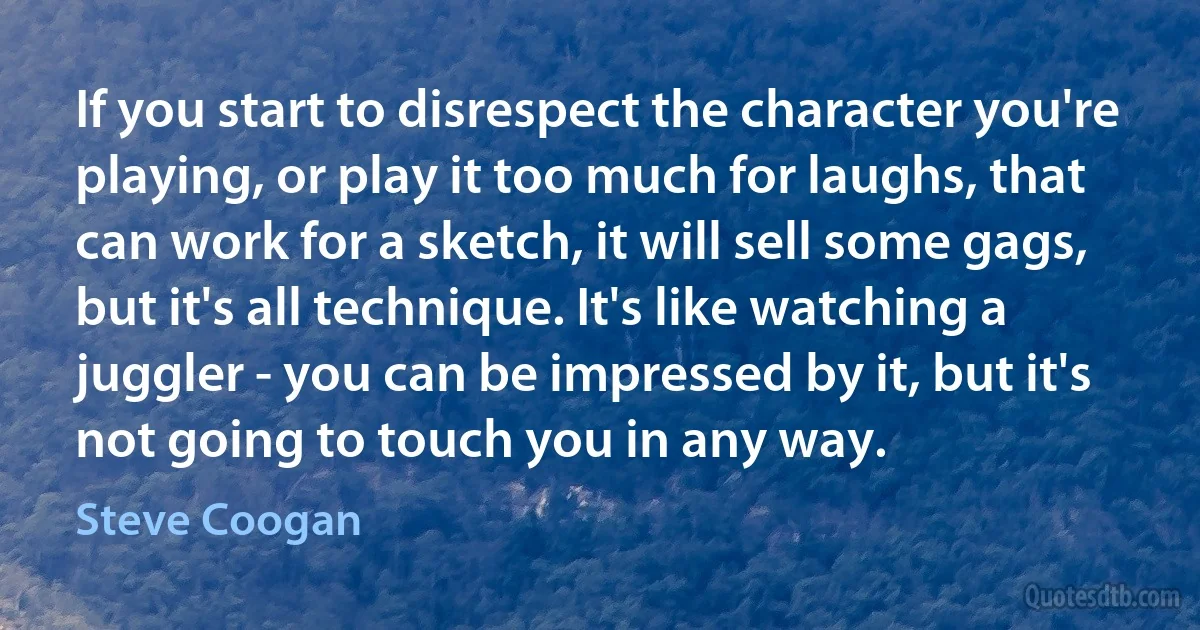 If you start to disrespect the character you're playing, or play it too much for laughs, that can work for a sketch, it will sell some gags, but it's all technique. It's like watching a juggler - you can be impressed by it, but it's not going to touch you in any way. (Steve Coogan)