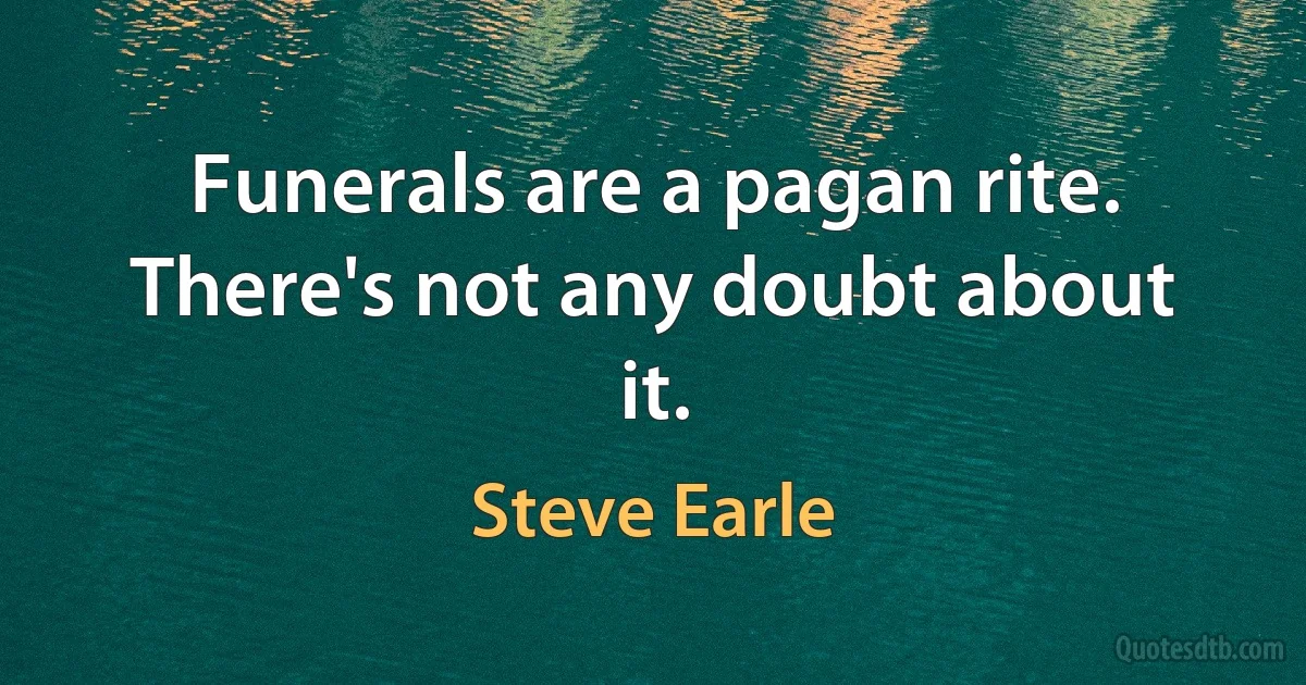 Funerals are a pagan rite. There's not any doubt about it. (Steve Earle)