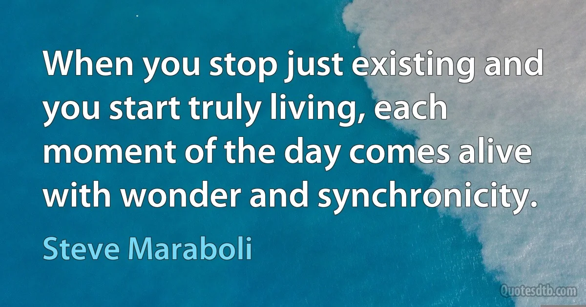 When you stop just existing and you start truly living, each moment of the day comes alive with wonder and synchronicity. (Steve Maraboli)