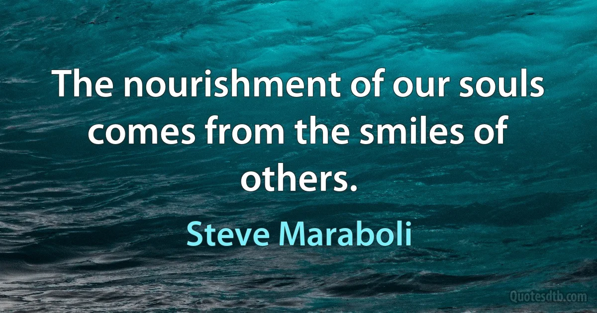 The nourishment of our souls comes from the smiles of others. (Steve Maraboli)