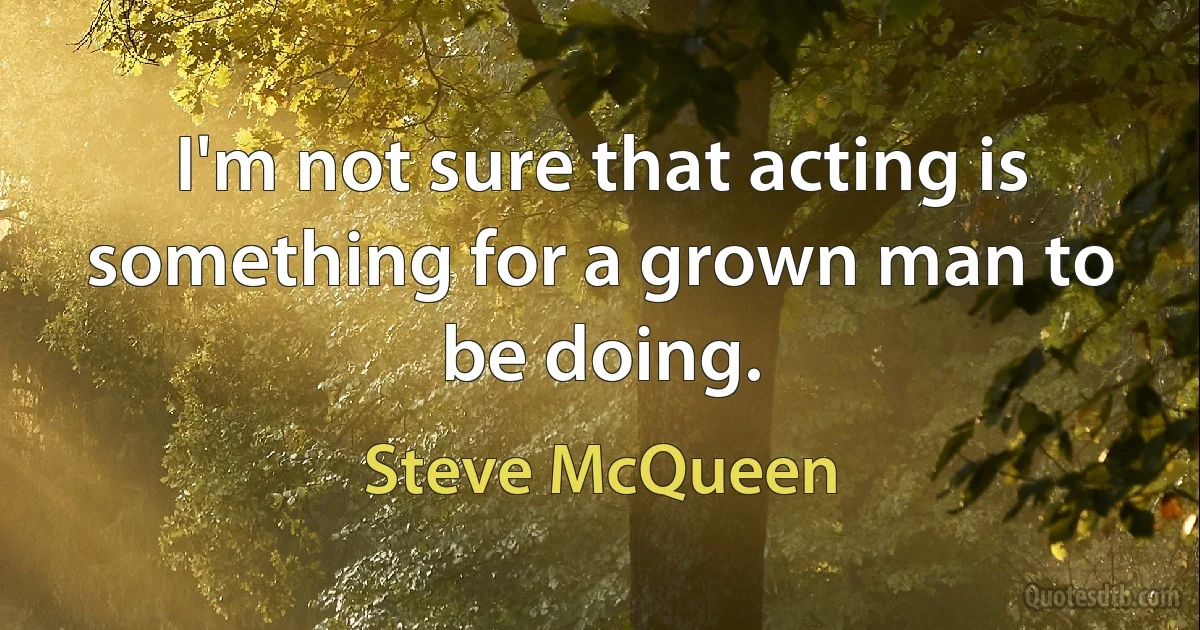 I'm not sure that acting is something for a grown man to be doing. (Steve McQueen)