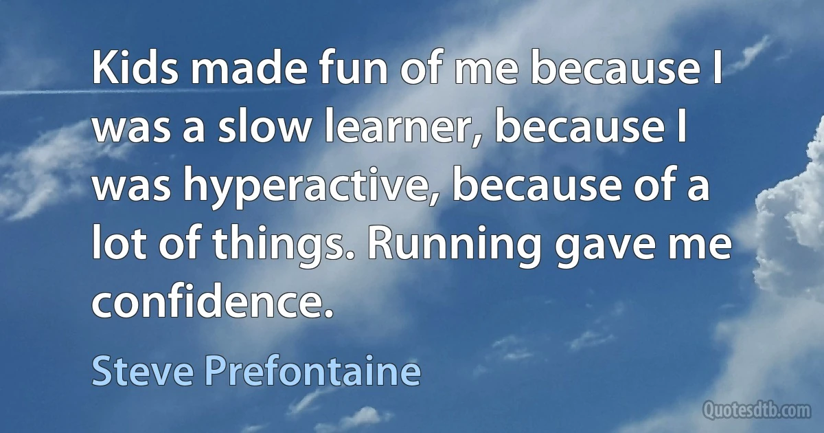 Kids made fun of me because I was a slow learner, because I was hyperactive, because of a lot of things. Running gave me confidence. (Steve Prefontaine)