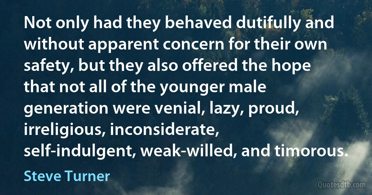 Not only had they behaved dutifully and without apparent concern for their own safety, but they also offered the hope that not all of the younger male generation were venial, lazy, proud, irreligious, inconsiderate, self-indulgent, weak-willed, and timorous. (Steve Turner)