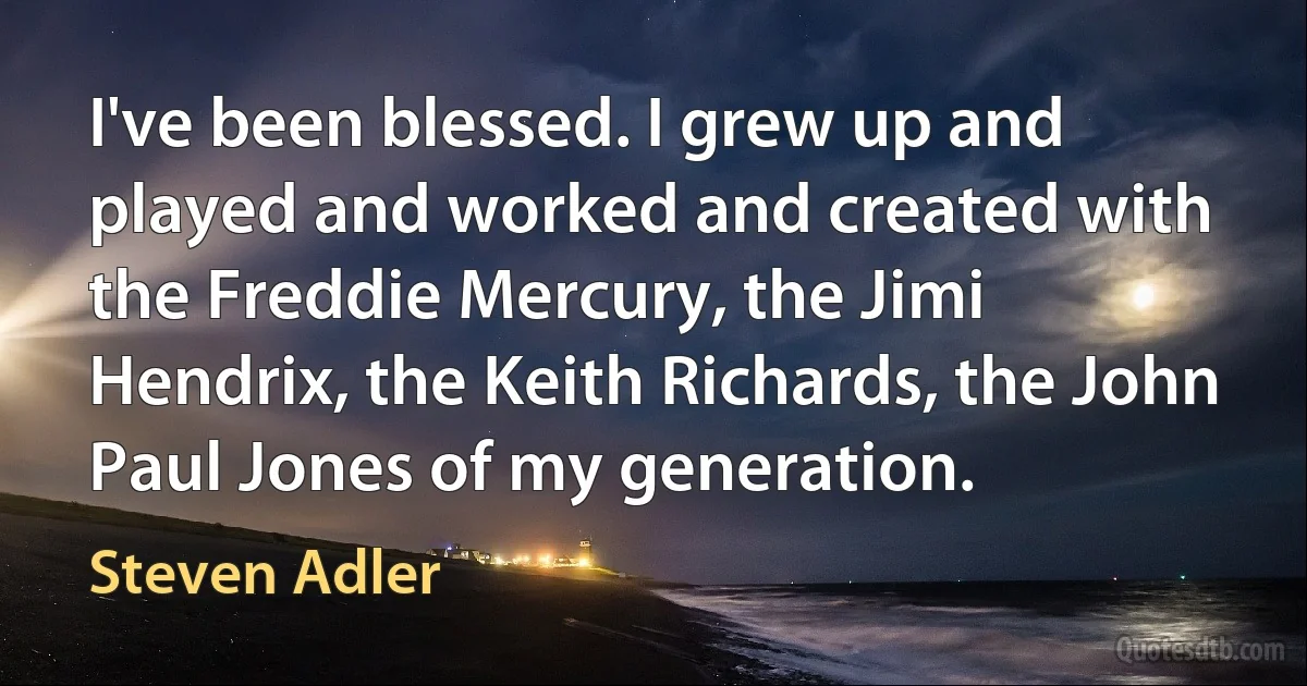 I've been blessed. I grew up and played and worked and created with the Freddie Mercury, the Jimi Hendrix, the Keith Richards, the John Paul Jones of my generation. (Steven Adler)