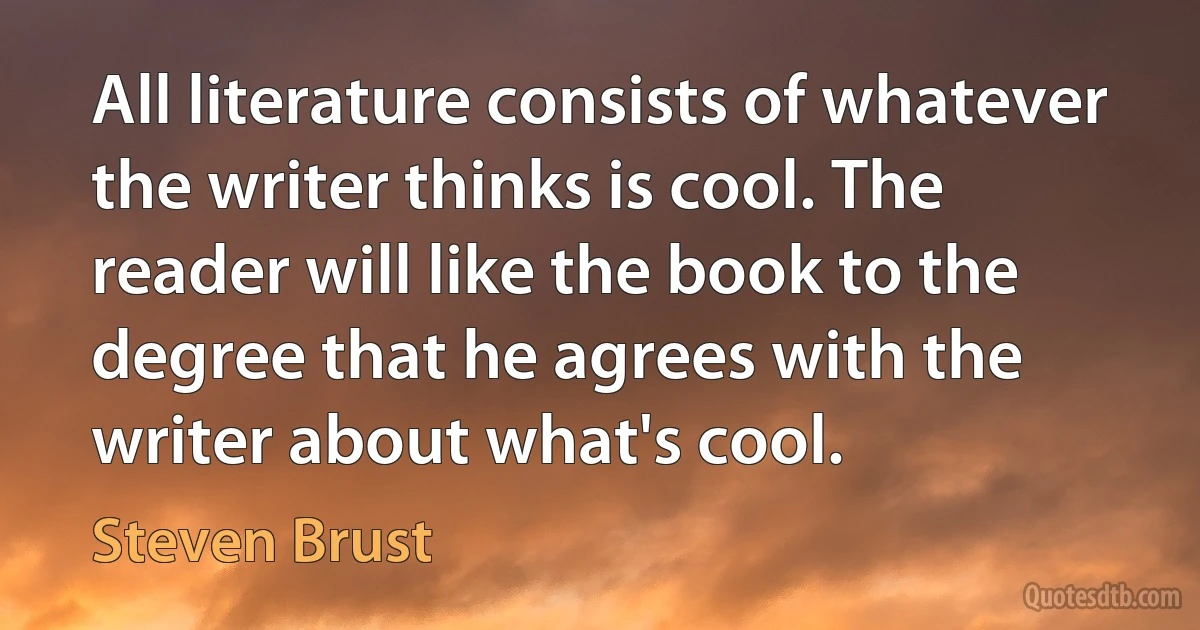 All literature consists of whatever the writer thinks is cool. The reader will like the book to the degree that he agrees with the writer about what's cool. (Steven Brust)