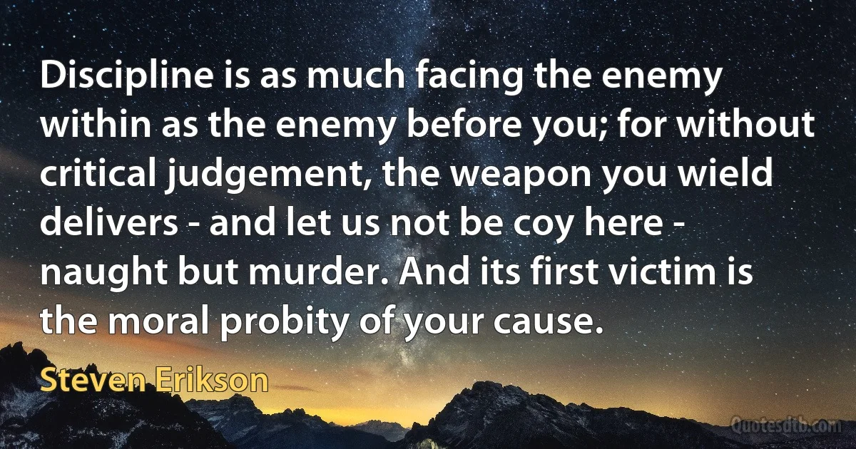 Discipline is as much facing the enemy within as the enemy before you; for without critical judgement, the weapon you wield delivers - and let us not be coy here - naught but murder. And its first victim is the moral probity of your cause. (Steven Erikson)