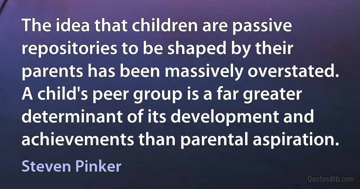 The idea that children are passive repositories to be shaped by their parents has been massively overstated. A child's peer group is a far greater determinant of its development and achievements than parental aspiration. (Steven Pinker)