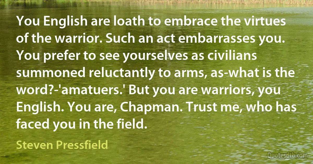 You English are loath to embrace the virtues of the warrior. Such an act embarrasses you. You prefer to see yourselves as civilians summoned reluctantly to arms, as-what is the word?-'amatuers.' But you are warriors, you English. You are, Chapman. Trust me, who has faced you in the field. (Steven Pressfield)