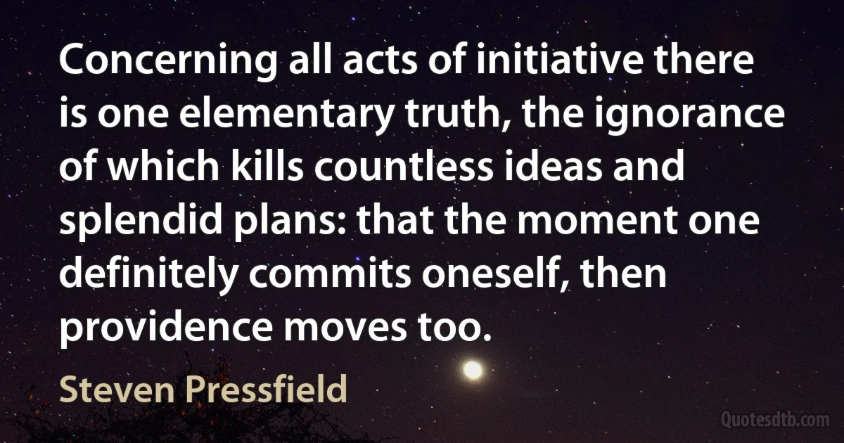 Concerning all acts of initiative there is one elementary truth, the ignorance of which kills countless ideas and splendid plans: that the moment one definitely commits oneself, then providence moves too. (Steven Pressfield)