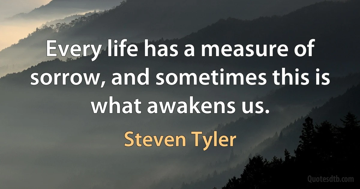 Every life has a measure of sorrow, and sometimes this is what awakens us. (Steven Tyler)