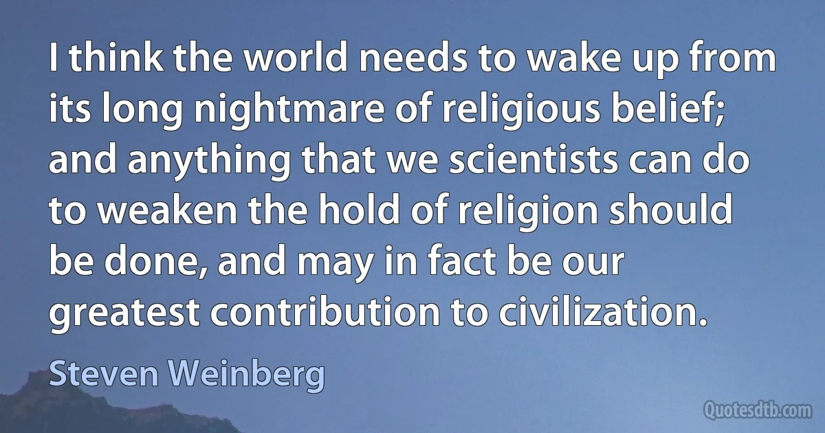 I think the world needs to wake up from its long nightmare of religious belief; and anything that we scientists can do to weaken the hold of religion should be done, and may in fact be our greatest contribution to civilization. (Steven Weinberg)