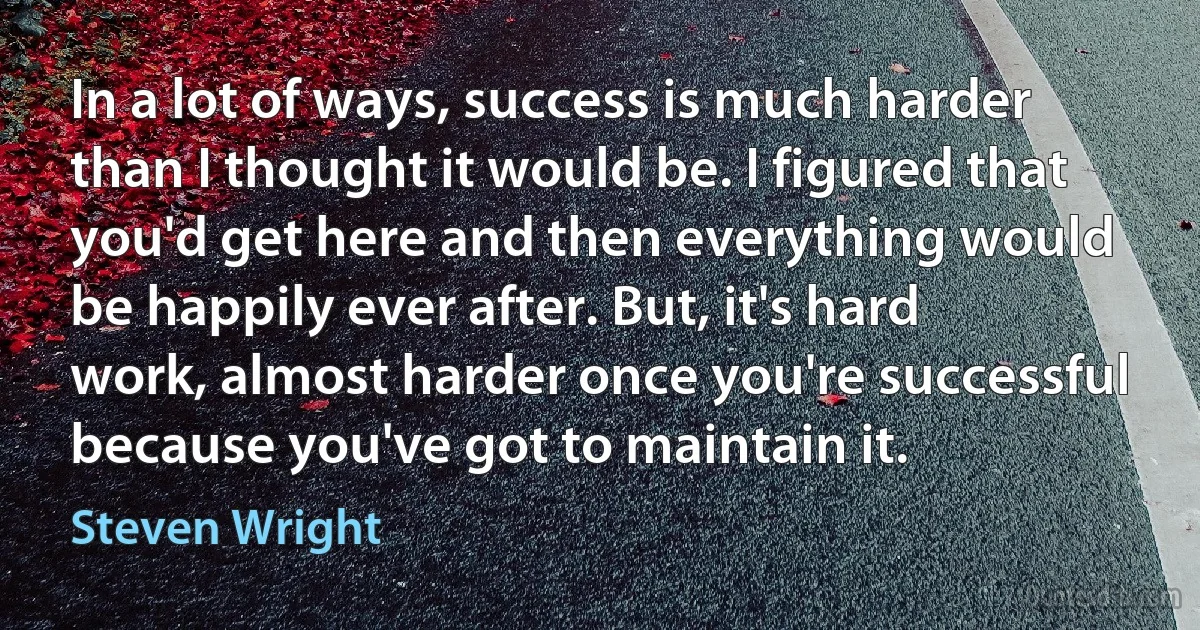 In a lot of ways, success is much harder than I thought it would be. I figured that you'd get here and then everything would be happily ever after. But, it's hard work, almost harder once you're successful because you've got to maintain it. (Steven Wright)