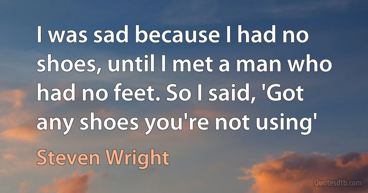 I was sad because I had no shoes, until I met a man who had no feet. So I said, 'Got any shoes you're not using' (Steven Wright)