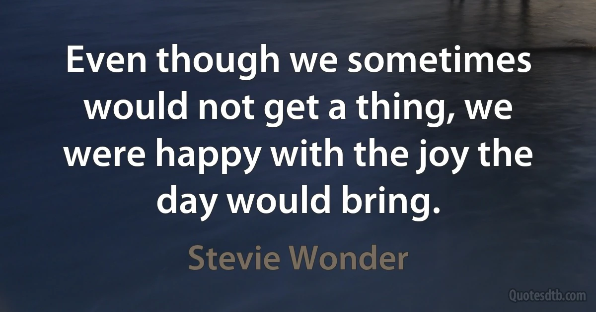 Even though we sometimes would not get a thing, we were happy with the joy the day would bring. (Stevie Wonder)