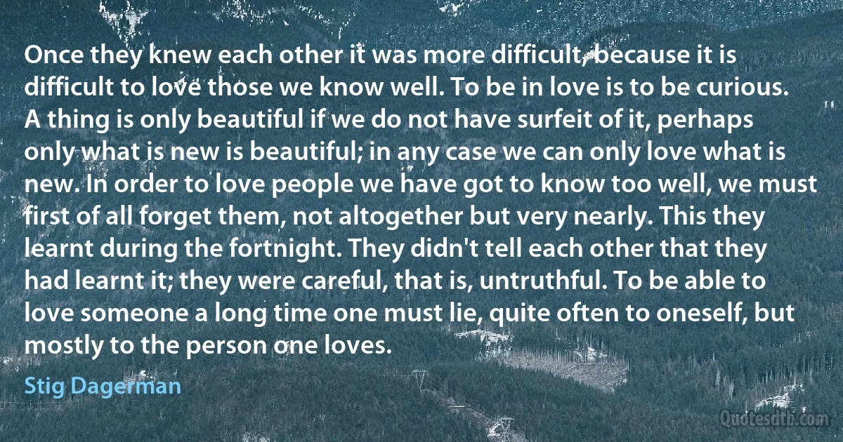 Once they knew each other it was more difficult, because it is difficult to love those we know well. To be in love is to be curious. A thing is only beautiful if we do not have surfeit of it, perhaps only what is new is beautiful; in any case we can only love what is new. In order to love people we have got to know too well, we must first of all forget them, not altogether but very nearly. This they learnt during the fortnight. They didn't tell each other that they had learnt it; they were careful, that is, untruthful. To be able to love someone a long time one must lie, quite often to oneself, but mostly to the person one loves. (Stig Dagerman)