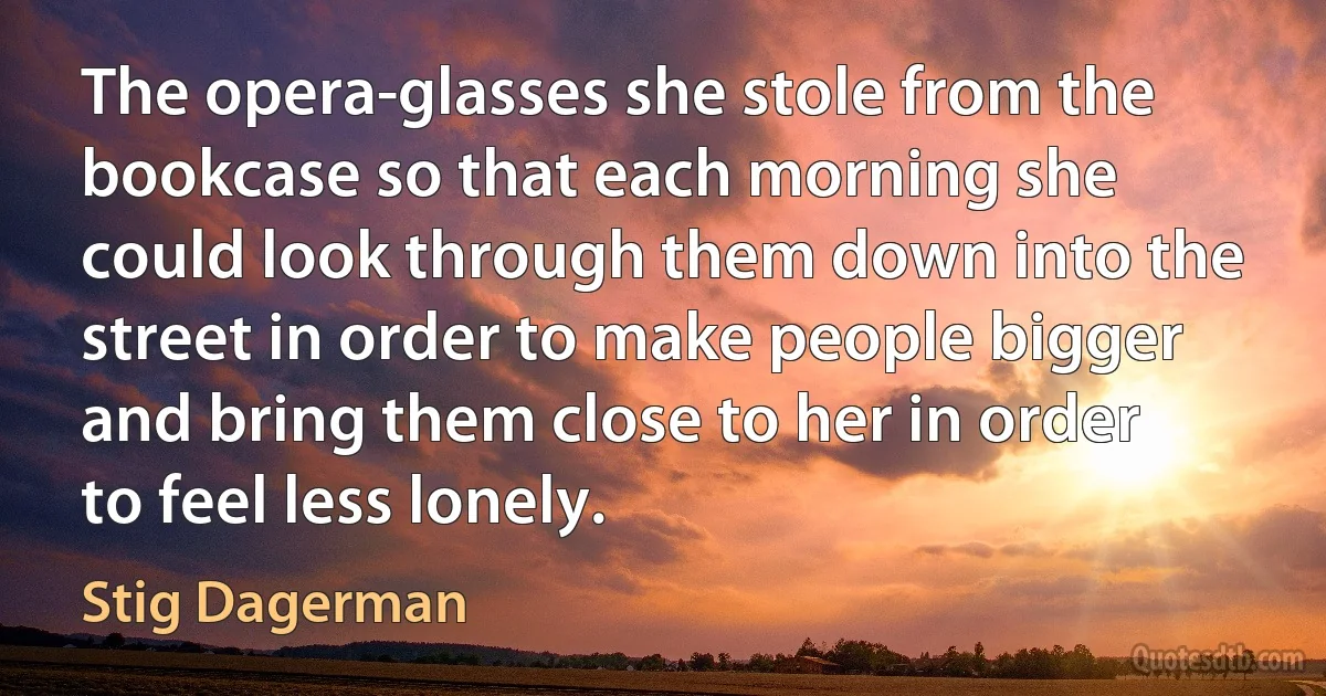 The opera-glasses she stole from the bookcase so that each morning she could look through them down into the street in order to make people bigger and bring them close to her in order to feel less lonely. (Stig Dagerman)