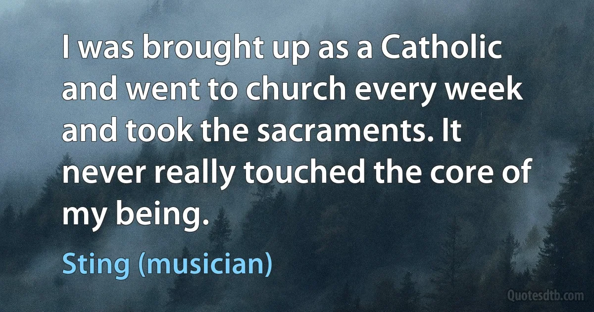 I was brought up as a Catholic and went to church every week and took the sacraments. It never really touched the core of my being. (Sting (musician))