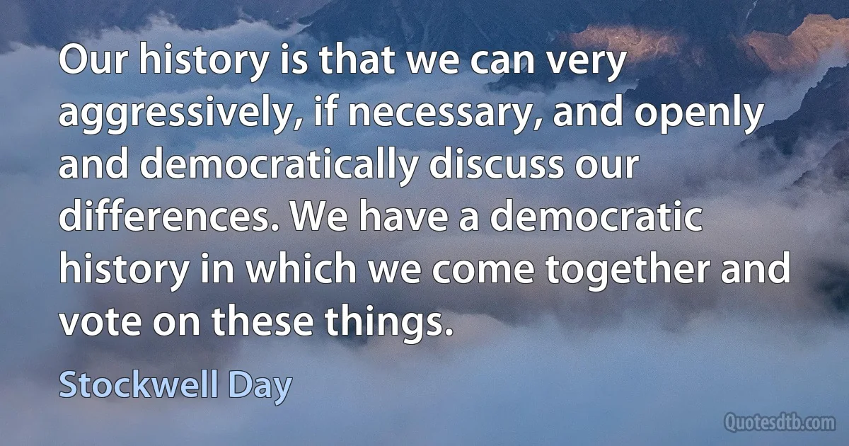 Our history is that we can very aggressively, if necessary, and openly and democratically discuss our differences. We have a democratic history in which we come together and vote on these things. (Stockwell Day)