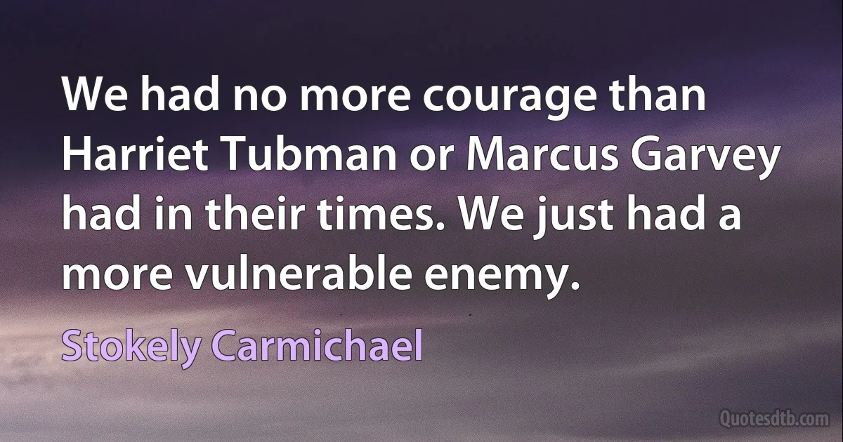 We had no more courage than Harriet Tubman or Marcus Garvey had in their times. We just had a more vulnerable enemy. (Stokely Carmichael)