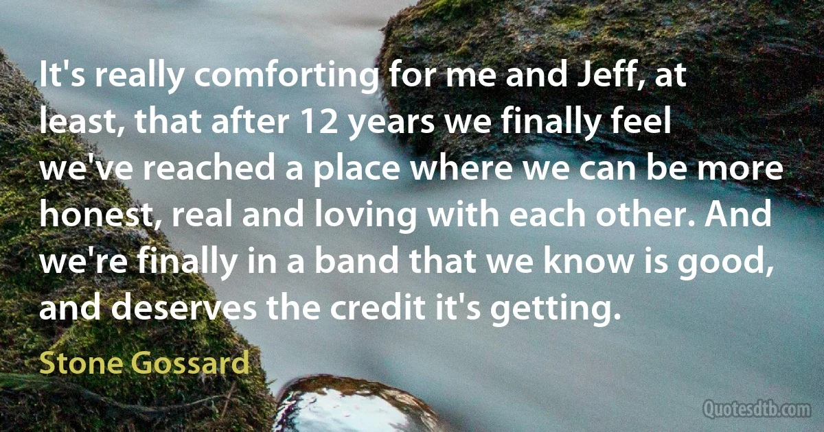 It's really comforting for me and Jeff, at least, that after 12 years we finally feel we've reached a place where we can be more honest, real and loving with each other. And we're finally in a band that we know is good, and deserves the credit it's getting. (Stone Gossard)