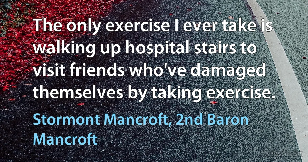 The only exercise I ever take is walking up hospital stairs to visit friends who've damaged themselves by taking exercise. (Stormont Mancroft, 2nd Baron Mancroft)