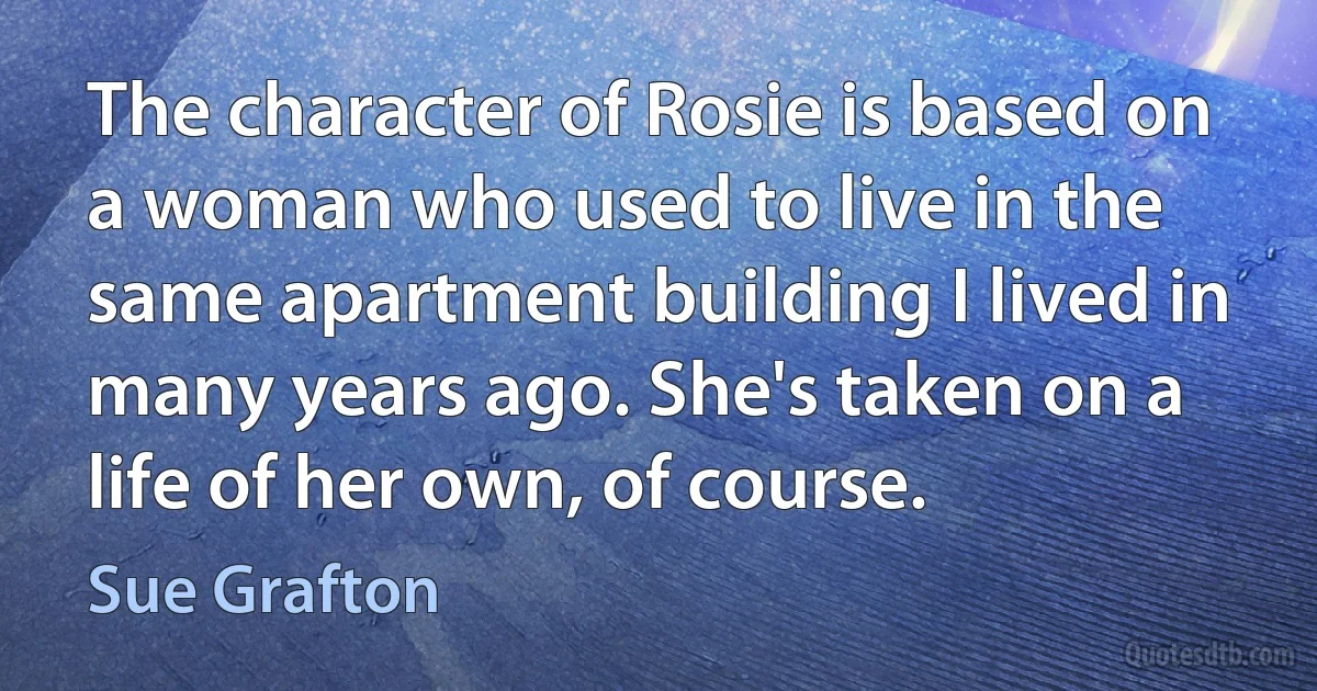 The character of Rosie is based on a woman who used to live in the same apartment building I lived in many years ago. She's taken on a life of her own, of course. (Sue Grafton)