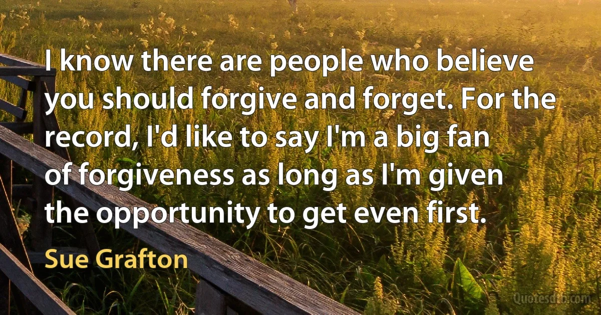 I know there are people who believe you should forgive and forget. For the record, I'd like to say I'm a big fan of forgiveness as long as I'm given the opportunity to get even first. (Sue Grafton)