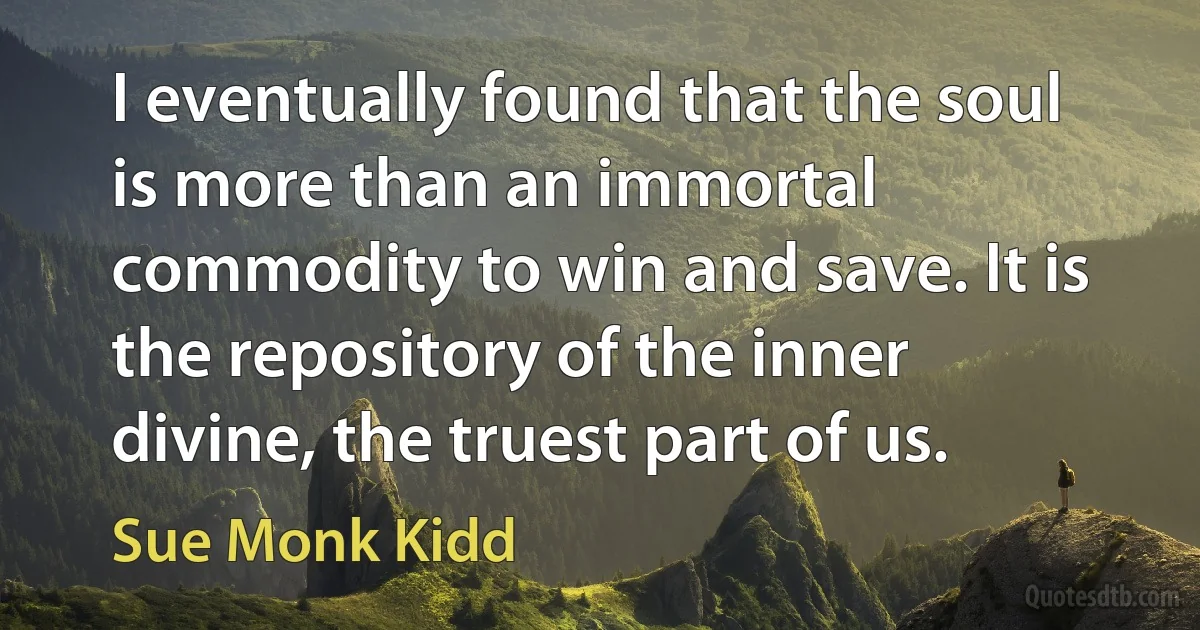 I eventually found that the soul is more than an immortal commodity to win and save. It is the repository of the inner divine, the truest part of us. (Sue Monk Kidd)