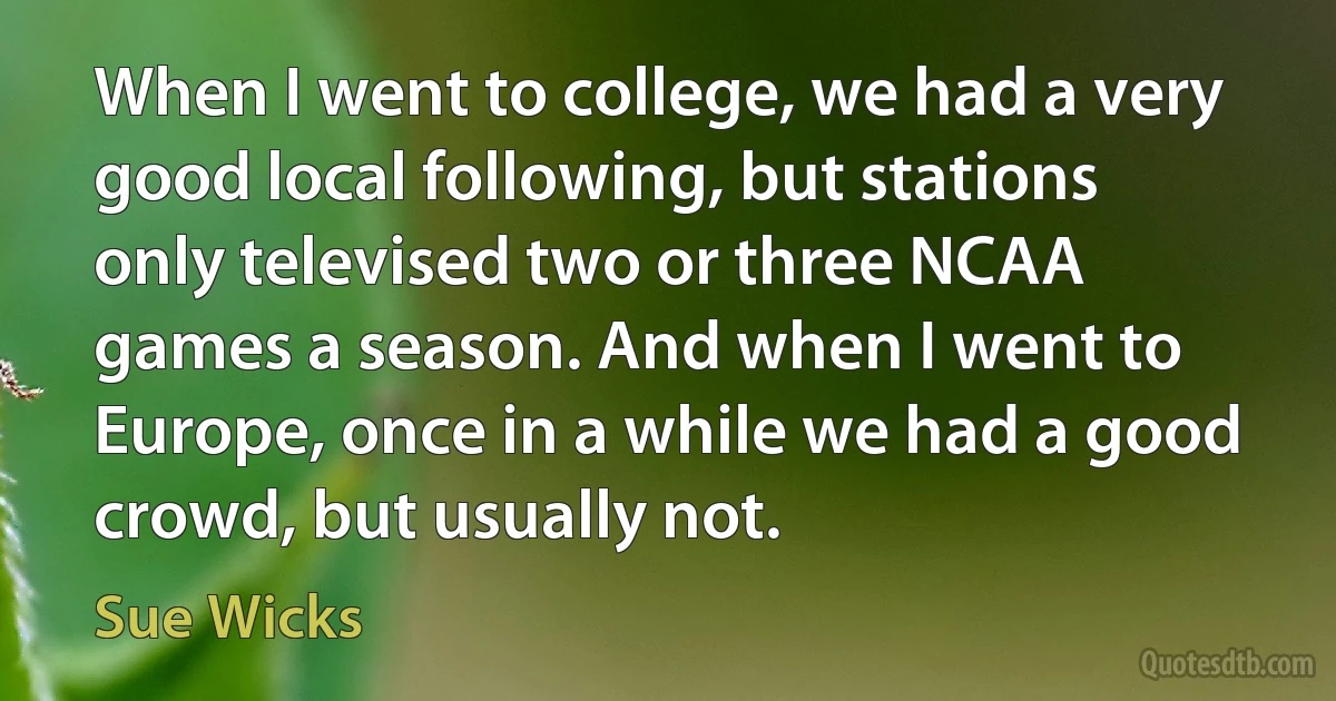 When I went to college, we had a very good local following, but stations only televised two or three NCAA games a season. And when I went to Europe, once in a while we had a good crowd, but usually not. (Sue Wicks)