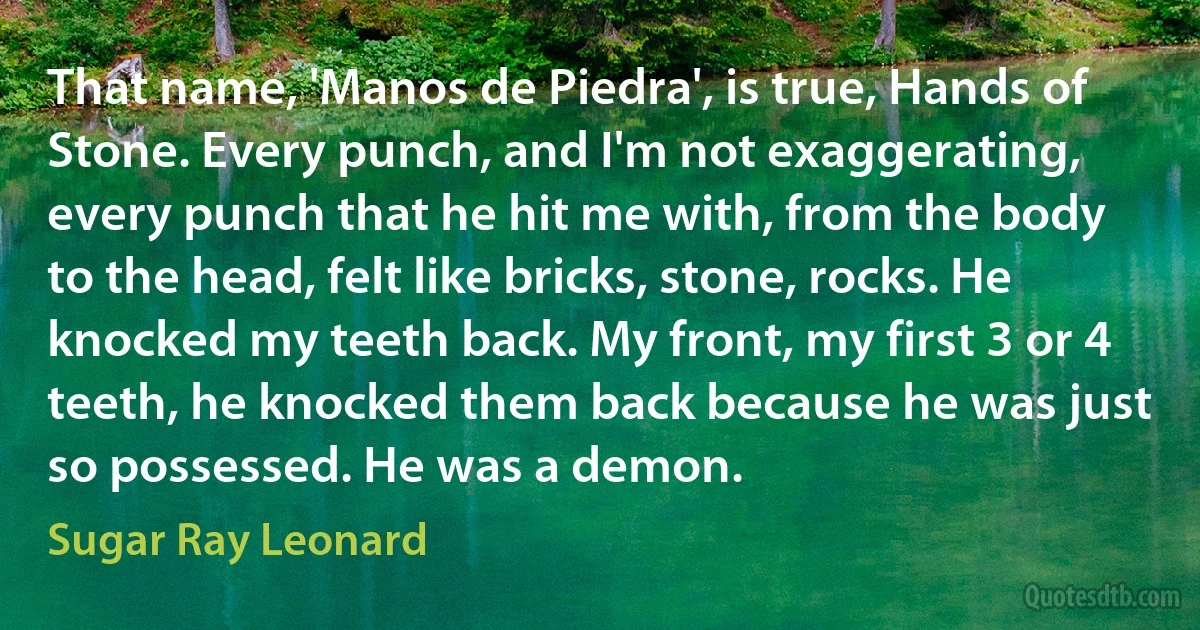 That name, 'Manos de Piedra', is true, Hands of Stone. Every punch, and I'm not exaggerating, every punch that he hit me with, from the body to the head, felt like bricks, stone, rocks. He knocked my teeth back. My front, my first 3 or 4 teeth, he knocked them back because he was just so possessed. He was a demon. (Sugar Ray Leonard)